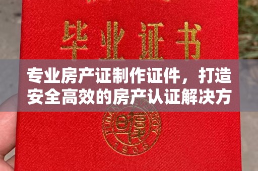 平坝专业房产证制作证件，打造安全高效的房产认证解决方案