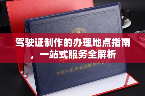 平坝驾驶证制作的办理地点指南，一站式服务全解析